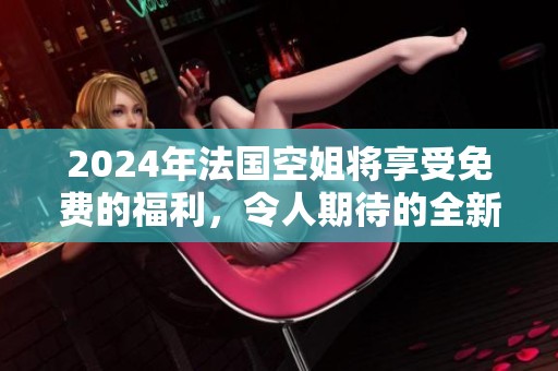 2024年法国空姐将享受免费的福利，令人期待的全新政策即将实施