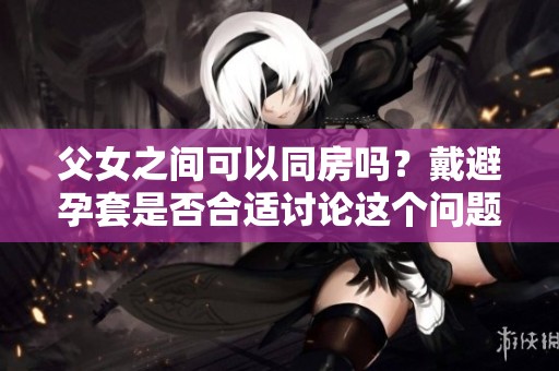 父女之间可以同房吗？戴避孕套是否合适讨论这个问题