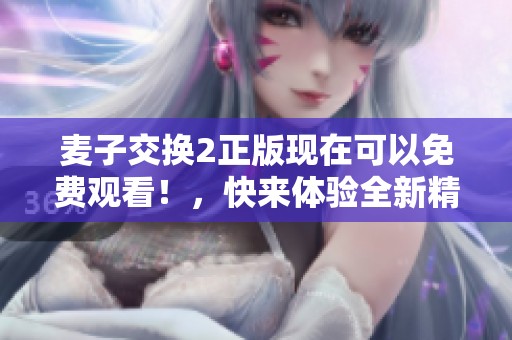 麦子交换2正版现在可以免费观看！，快来体验全新精彩内容吧！