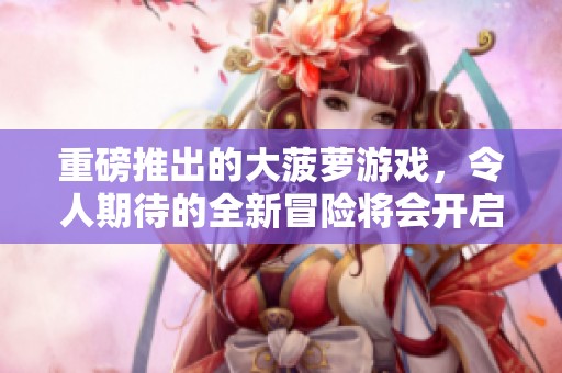 重磅推出的大菠萝游戏，令人期待的全新冒险将会开启！