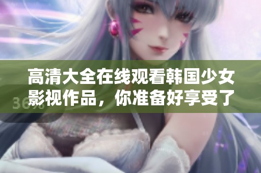 高清大全在线观看韩国少女影视作品，你准备好享受了吗？