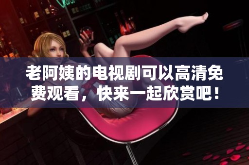 老阿姨的电视剧可以高清免费观看，快来一起欣赏吧！
