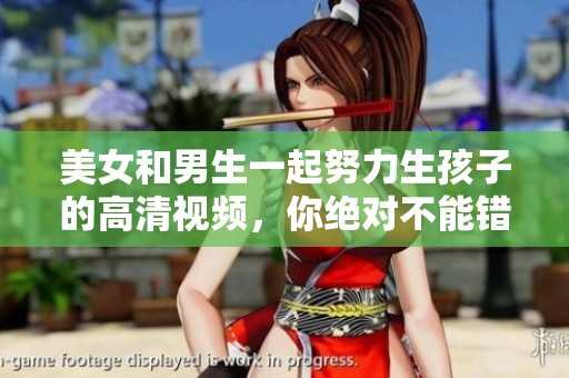 美女和男生一起努力生孩子的高清视频，你绝对不能错过的精彩内容！