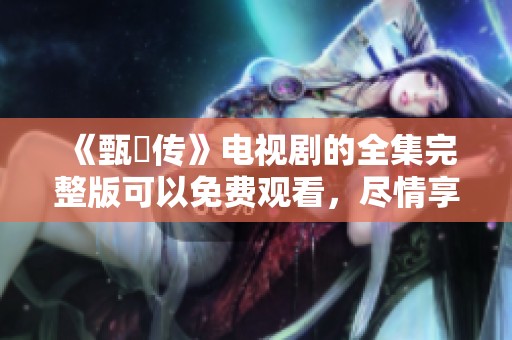 《甄嬛传》电视剧的全集完整版可以免费观看，尽情享受这部经典剧作吧