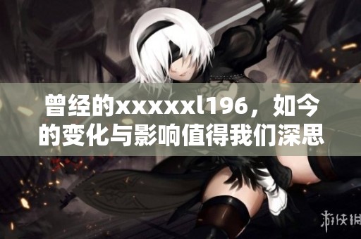 曾经的xxxxxl196，如今的变化与影响值得我们深思和探讨