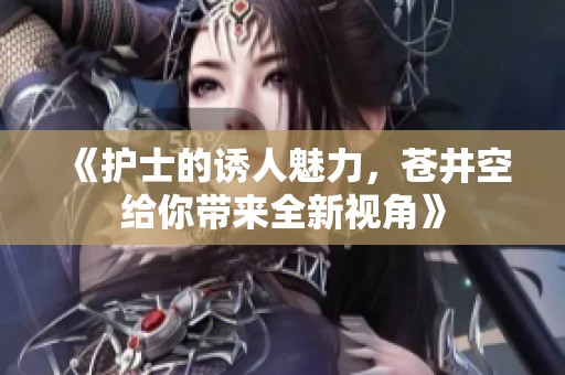 《护士的诱人魅力，苍井空给你带来全新视角》