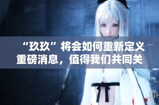 “玖玖”将会如何重新定义重磅消息，值得我们共同关注与探讨。