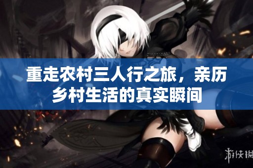 重走农村三人行之旅，亲历乡村生活的真实瞬间