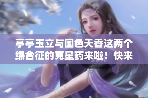 亭亭玉立与国色天香这两个综合征的克星药来啦！快来了解它的神奇功效！