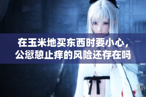 在玉米地买东西时要小心，公愆憩止痒的风险还存在吗