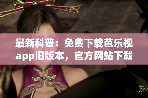 最新科普：免费下载芭乐视app旧版本，官方网站下载安装全攻略