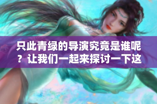 只此青绿的导演究竟是谁呢？让我们一起来探讨一下这个令人好奇的问题。
