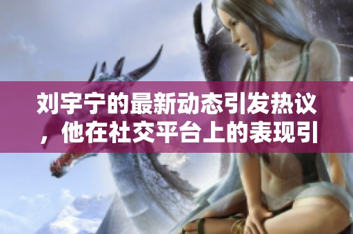 刘宇宁的最新动态引发热议，他在社交平台上的表现引人注目。