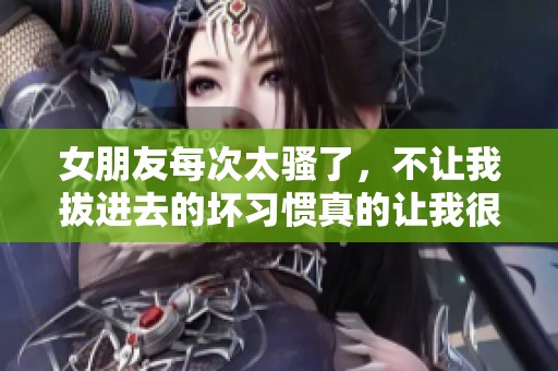 女朋友每次太骚了，不让我拔进去的坏习惯真的让我很无奈