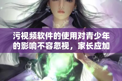 污视频软件的使用对青少年的影响不容忽视，家长应加强监管与引导