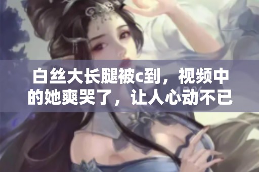 白丝大长腿被c到，视频中的她爽哭了，让人心动不已
