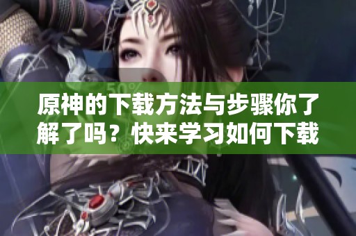 原神的下载方法与步骤你了解了吗？快来学习如何下载原神！
