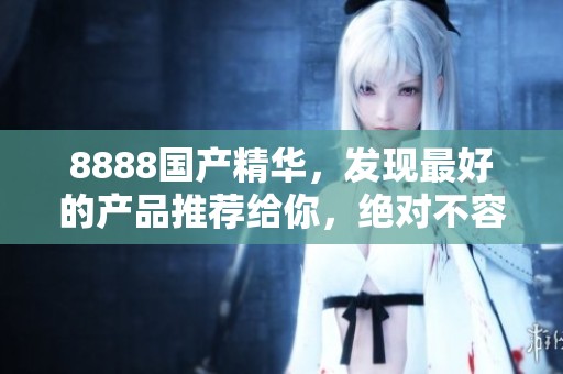 8888国产精华，发现最好的产品推荐给你，绝对不容错过！