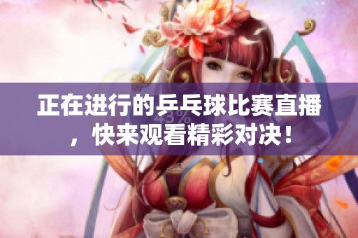 正在进行的乒乓球比赛直播，快来观看精彩对决！