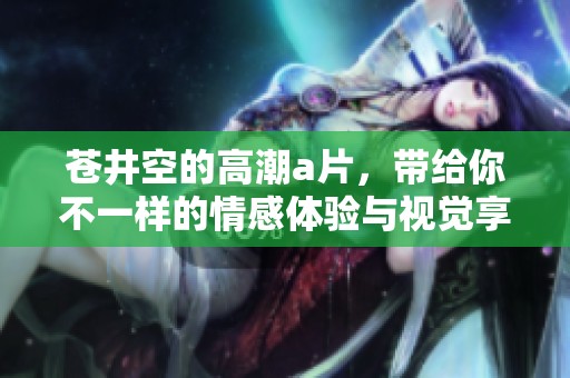苍井空的高潮**，带给你不一样的情感体验与视觉享受
