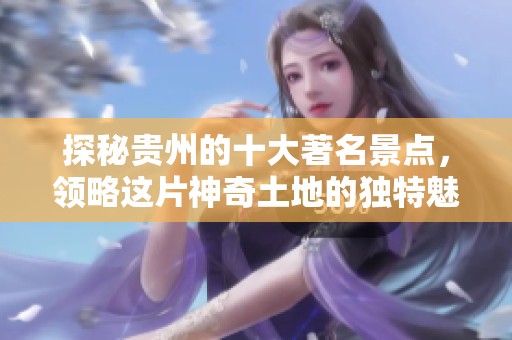 探秘贵州的十大著名景点，领略这片神奇土地的独特魅力。