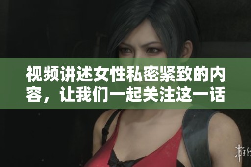 视频讲述女性私密紧致的内容，让我们一起关注这一话题的重要性
