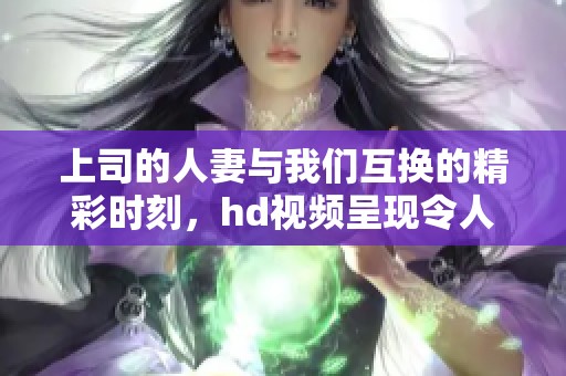上司的人妻与我们互换的精彩时刻，hd视频呈现令人惊叹的内容