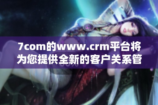 7com的www.crm平台将为您提供全新的客户关系管理体验
