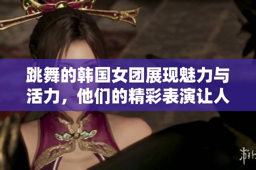 跳舞的韩国女团展现魅力与活力，他们的精彩表演让人惊叹不已