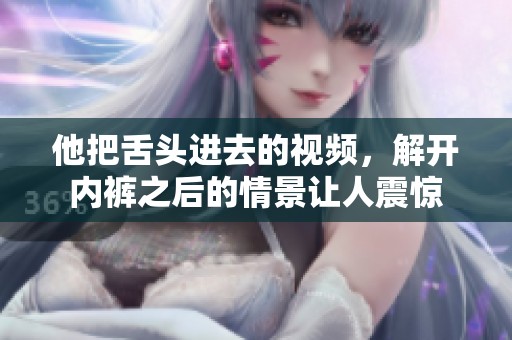 他把舌头进去的视频，解开内裤之后的情景让人震惊