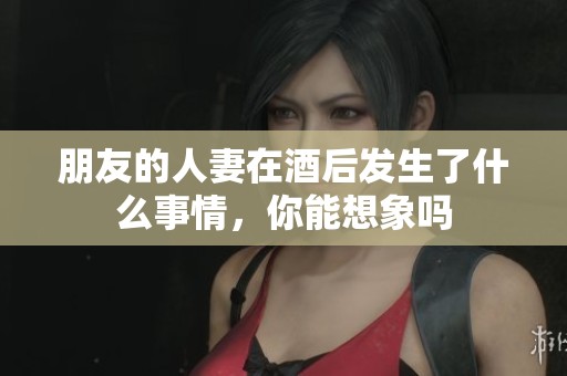 朋友的人妻在酒后发生了什么事情，你能想象吗