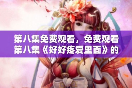 第八集免费观看，免费观看第八集《好好疼爱里面》的精彩内容和感人情节