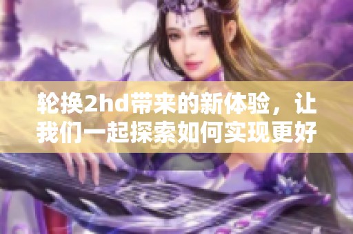 轮换2hd带来的新体验，让我们一起探索如何实现更好的内容创作