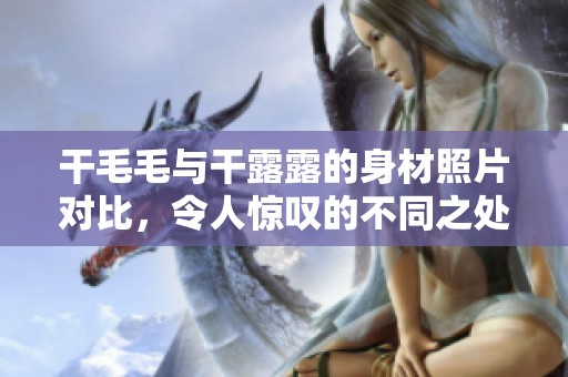 干毛毛与干露露的身材照片对比，令人惊叹的不同之处展示出来