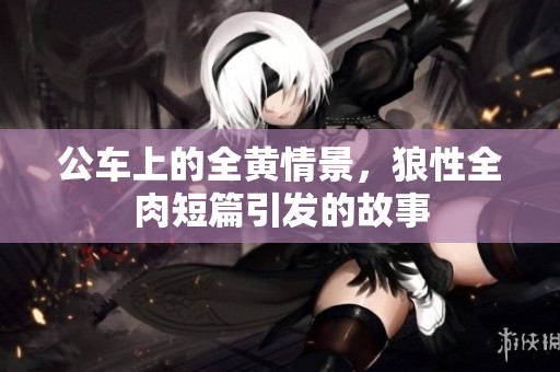 公车上的全黄情景，狼性全肉短篇引发的故事