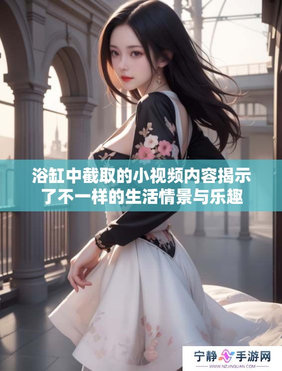 浴缸中截取的小视频内容揭示了不一样的生活情景与乐趣