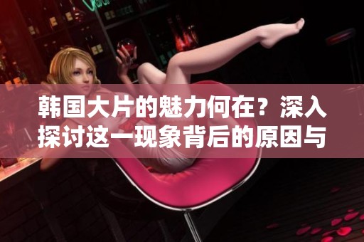 韩国大片的魅力何在？深入探讨这一现象背后的原因与影响