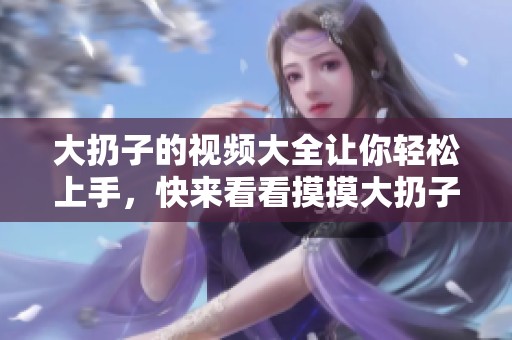 大扔子的视频大全让你轻松上手，快来看看摸摸大扔子的精彩内容吧！