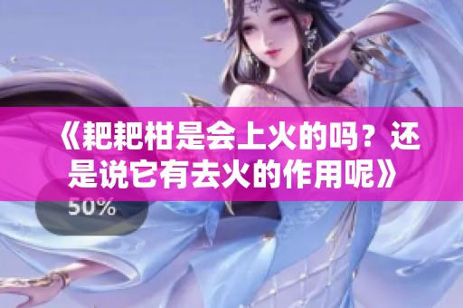 《耙耙柑是会上火的吗？还是说它有去火的作用呢》