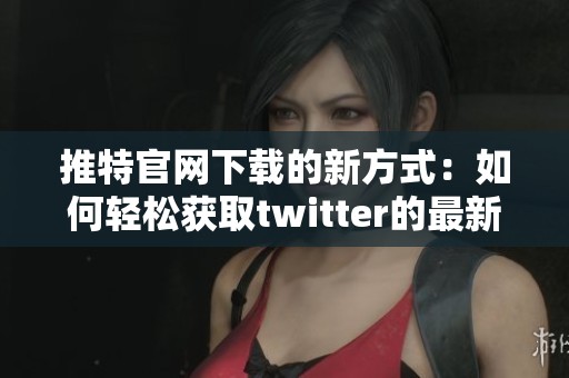 推特官网下载的新方式：如何轻松获取twitter的最新版本