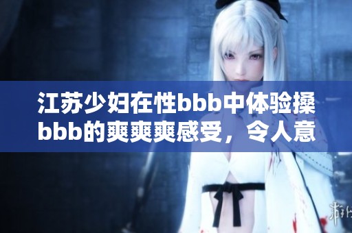 江苏少妇在性bbb中体验搡bbb的爽爽爽感受，令人意想不到的快乐瞬间