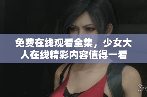 免费在线观看全集，少女大人在线精彩内容值得一看