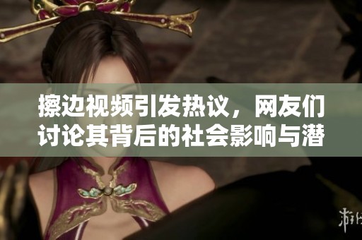 擦边视频引发热议，网友们讨论其背后的社会影响与潜在风险