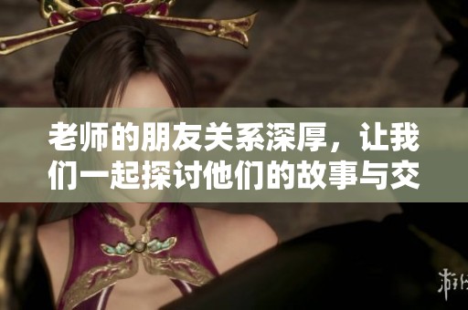 老师的朋友关系深厚，让我们一起探讨他们的故事与交流吧