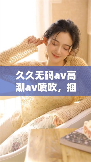 ******高潮**喷吹，捆绑情节带来全新体验