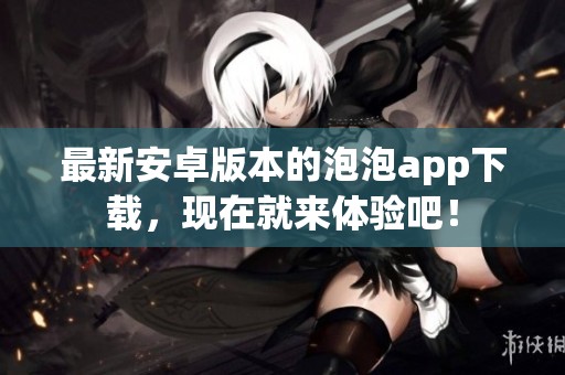 最新安卓版本的泡泡app下载，现在就来体验吧！