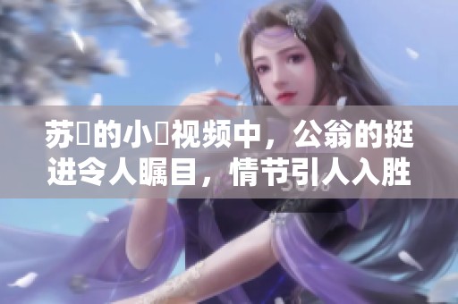 苏玥的小泬视频中，公翁的挺进令人瞩目，情节引人入胜