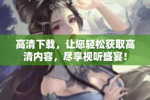 高清下载，让您轻松获取高清内容，尽享视听盛宴！
