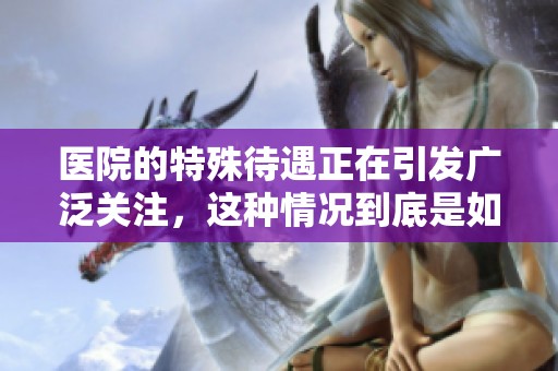 医院的特殊待遇正在引发广泛关注，这种情况到底是如何形成的呢