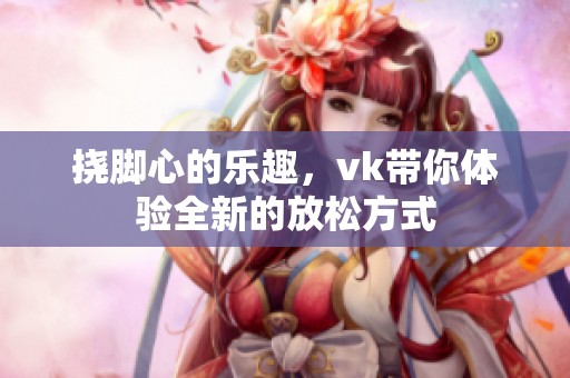 挠脚心的乐趣，vk带你体验全新的放松方式